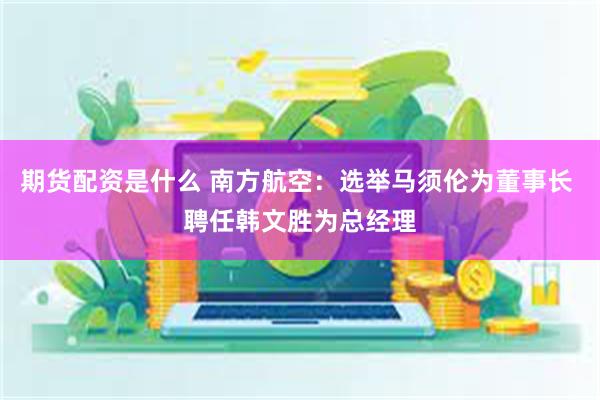 期货配资是什么 南方航空:选举马须伦为董事长 聘任韩文胜为总经理