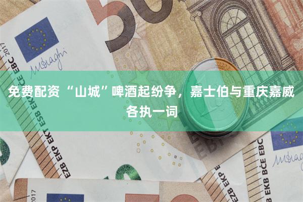 免费配资 “山城”啤酒起纷争,嘉士伯与重庆嘉威各执一词