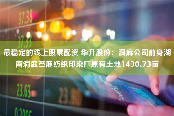 最稳定的线上股票配资 华升股份:洞麻公司前身湖南洞庭苎麻纺织印染厂原有土地1430.73亩