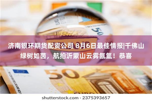 济南银环期货配资公司 8月6日最佳情报|千佛山绿树如茵,航拍沂蒙山云雾氤氲!恭喜