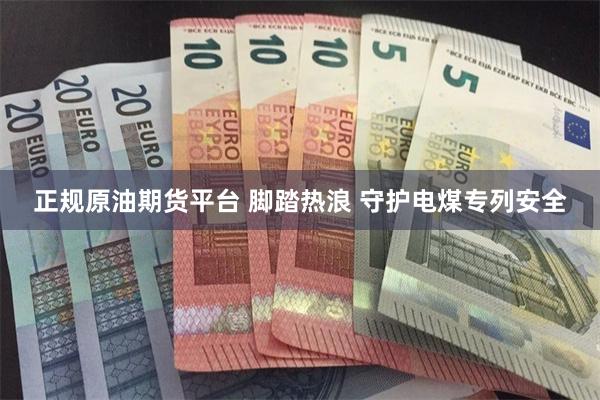正规原油期货平台 脚踏热浪 守护电煤专列安全