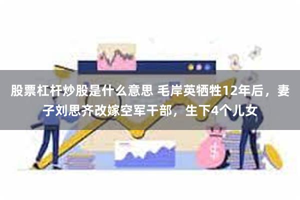 股票杠杆炒股是什么意思 毛岸英牺牲12年后，妻子刘思齐改嫁空军干部，生下4个儿女