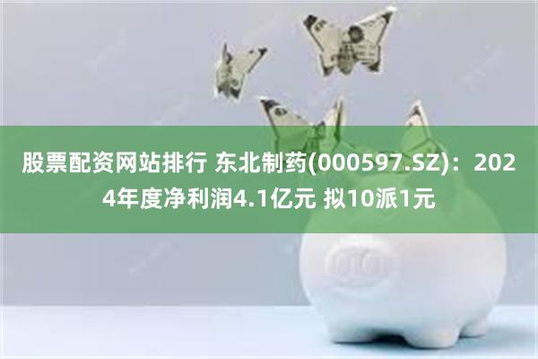 股票配资网站排行 东北制药(000597.SZ)：2024年度净利润4.1亿元 拟10派1元