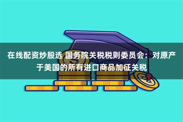 在线配资炒股选 国务院关税税则委员会：对原产于美国的所有进口商品加征关税