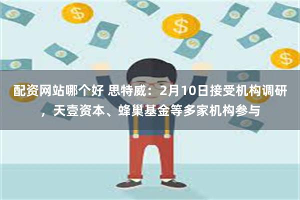 配资网站哪个好 思特威：2月10日接受机构调研，天壹资本、蜂巢基金等多家机构参与