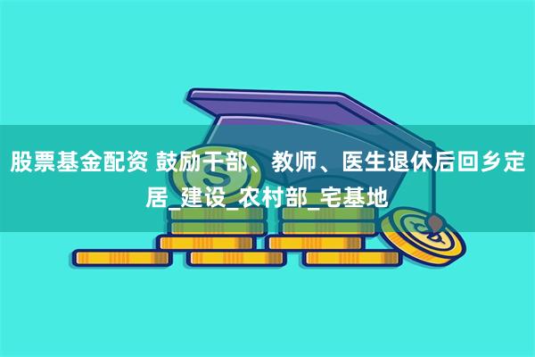 股票基金配资 鼓励干部、教师、医生退休后回乡定居_建设_农村部_宅基地