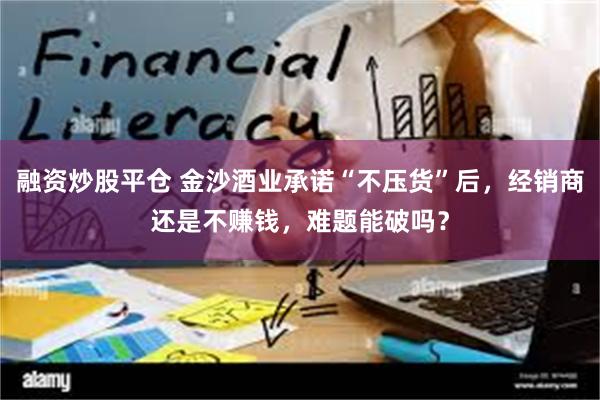 融资炒股平仓 金沙酒业承诺“不压货”后，经销商还是不赚钱，难题能破吗？