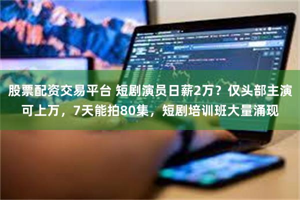 股票配资交易平台 短剧演员日薪2万？仅头部主演可上万，7天能拍80集，短剧培训班大量涌现