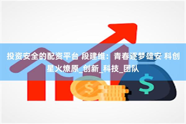 投资安全的配资平台 段建维：青春逐梦雄安 科创星火燎原_创新_科技_团队