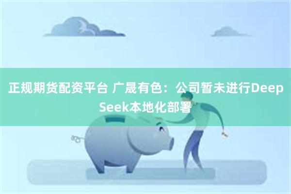 正规期货配资平台 广晟有色：公司暂未进行DeepSeek本地化部署
