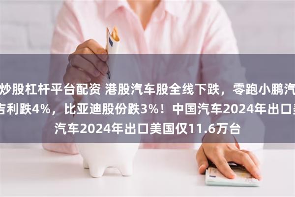 炒股杠杆平台配资 港股汽车股全线下跌，零跑小鹏汽车跌6%，蔚来吉利跌4%，比亚迪股份跌3%！中国汽车2024年出口美国仅11.6万台