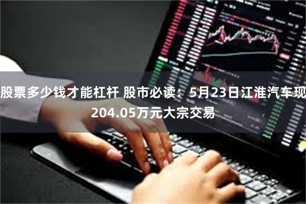 股票多少钱才能杠杆 股市必读：5月23日江淮汽车现204.05万元大宗交易