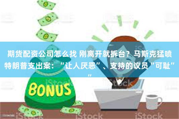 期货配资公司怎么找 刚离开就拆台？马斯克猛喷特朗普支出案：“让人厌恶”、支持的议员“可耻”