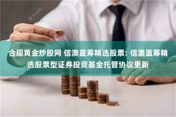 合规黄金炒股网 信澳蓝筹精选股票: 信澳蓝筹精选股票型证券投资基金托管协议更新