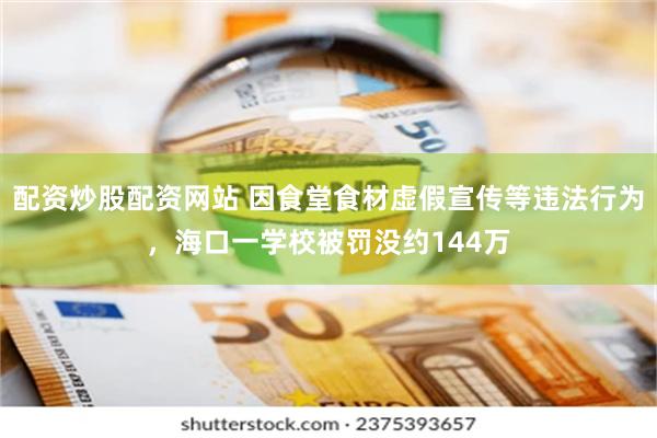 配资炒股配资网站 因食堂食材虚假宣传等违法行为，海口一学校被罚没约144万