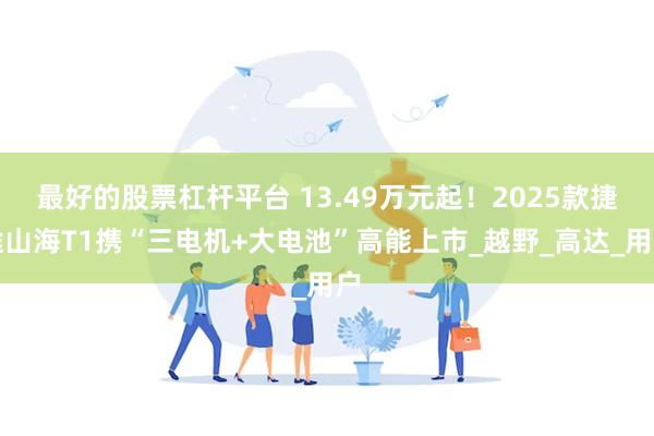 最好的股票杠杆平台 13.49万元起！2025款捷途山海T1携“三电机+大电池”高能上市_越野_高达_用户