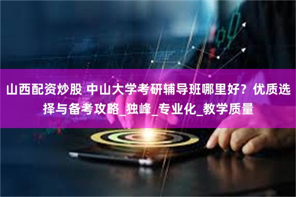 山西配资炒股 中山大学考研辅导班哪里好？优质选择与备考攻略_独峰_专业化_教学质量