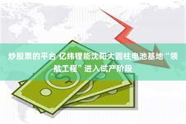 炒股票的平台 亿纬锂能沈阳大圆柱电池基地“领航工程”进入试产阶段