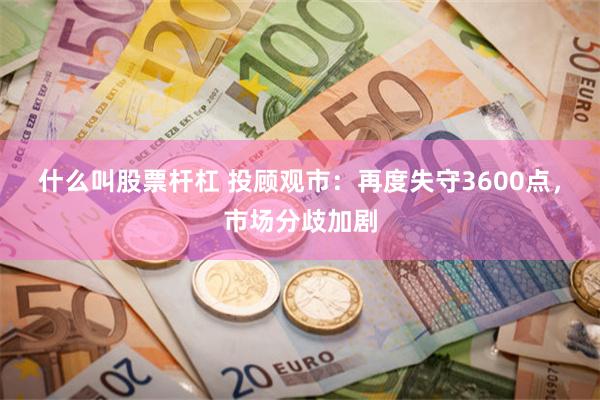 什么叫股票杆杠 投顾观市：再度失守3600点，市场分歧加剧