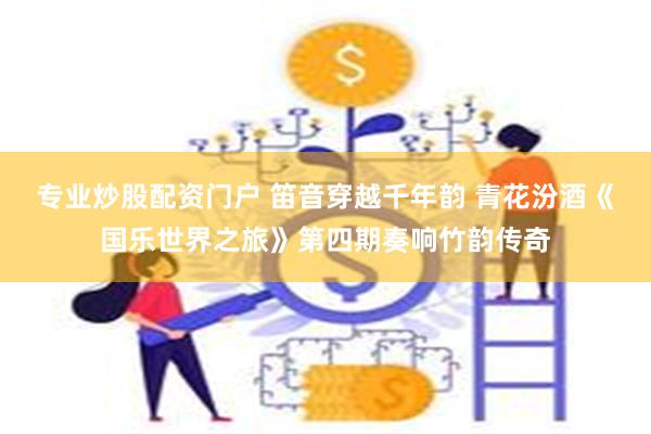 专业炒股配资门户 笛音穿越千年韵 青花汾酒《国乐世界之旅》第四期奏响竹韵传奇
