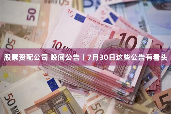 股票资配公司 晚间公告丨7月30日这些公告有看头