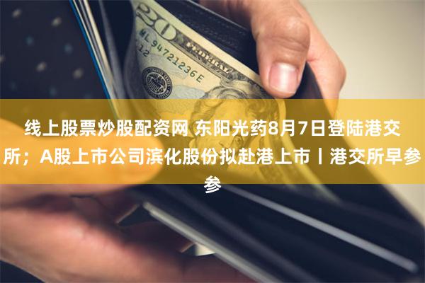 线上股票炒股配资网 东阳光药8月7日登陆港交所；A股上市公司滨化股份拟赴港上市丨港交所早参
