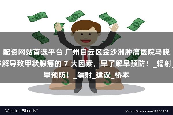 配资网站首选平台 广州白云区金沙洲肿瘤医院马晓东医生：详解导致甲状腺癌的 7 大因素，早了解早预防！_辐射_建议_桥本