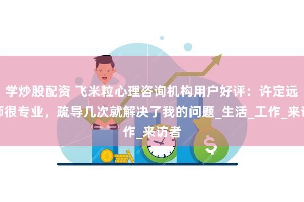 学炒股配资 飞米粒心理咨询机构用户好评：许定远老师很专业，疏导几次就解决了我的问题_生活_工作_来访者