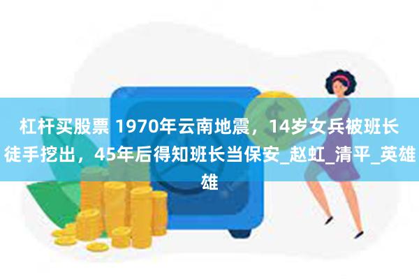 杠杆买股票 1970年云南地震，14岁女兵被班长徒手挖出，45年后得知班长当保安_赵虹_清平_英雄
