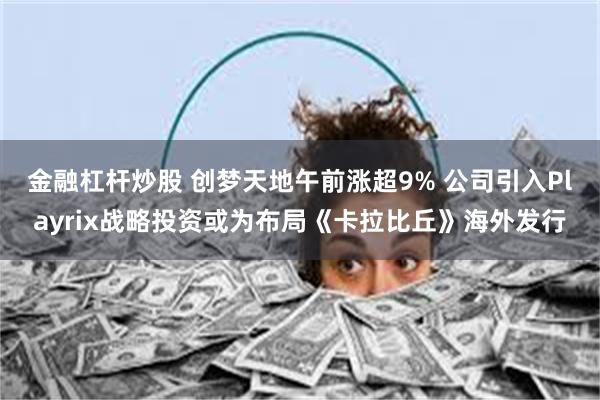 金融杠杆炒股 创梦天地午前涨超9% 公司引入Playrix战略投资或为布局《卡拉比丘》海外发行
