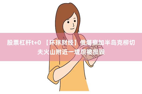 股票杠杆t+0 【环球财经】俄堪察加半岛克柳切夫火山附近一堤坝被损毁