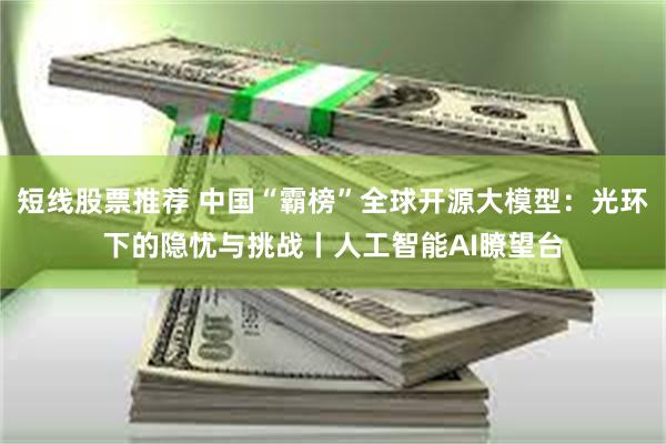 短线股票推荐 中国“霸榜”全球开源大模型：光环下的隐忧与挑战丨人工智能AI瞭望台