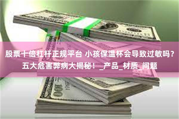 股票十倍杠杆正规平台 小孩保温杯会导致过敏吗？五大危害弊病大揭秘！_产品_材质_问题
