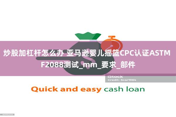 炒股加杠杆怎么办 亚马逊婴儿摇篮CPC认证ASTM F2088测试_mm_要求_部件