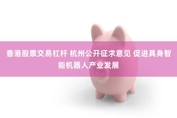 香港股票交易杠杆 杭州公开征求意见 促进具身智能机器人产业发展