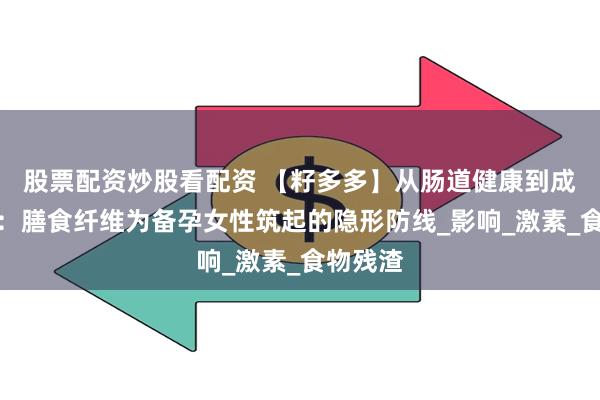 股票配资炒股看配资 【籽多多】从肠道健康到成功受孕：膳食纤维为备孕女性筑起的隐形防线_影响_激素_食物残渣