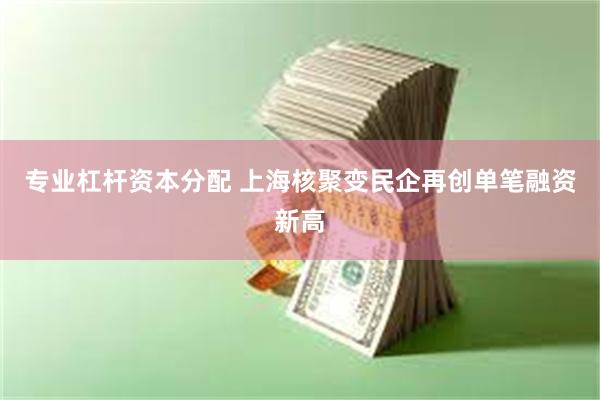 专业杠杆资本分配 上海核聚变民企再创单笔融资新高